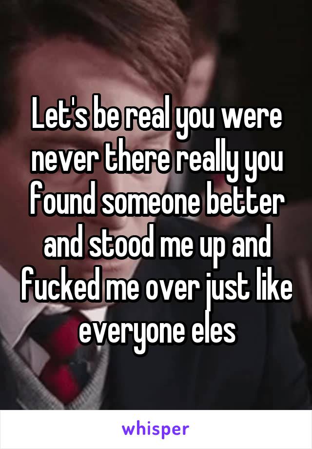 Let's be real you were never there really you found someone better and stood me up and fucked me over just like everyone eles