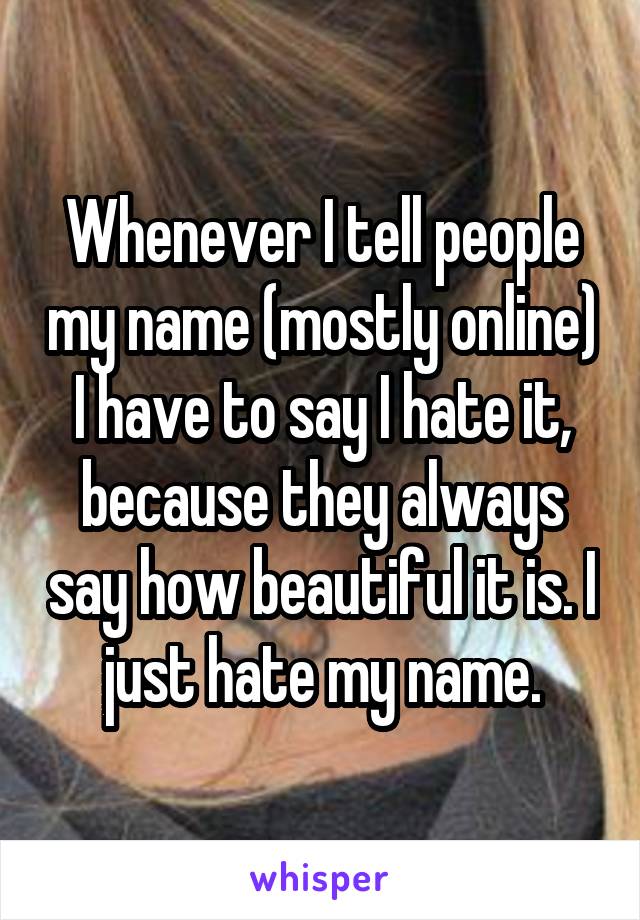 Whenever I tell people my name (mostly online) I have to say I hate it, because they always say how beautiful it is. I just hate my name.