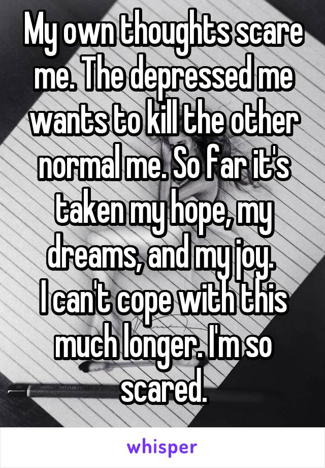 My own thoughts scare me. The depressed me wants to kill the other normal me. So far it's taken my hope, my dreams, and my joy. 
I can't cope with this much longer. I'm so scared.
