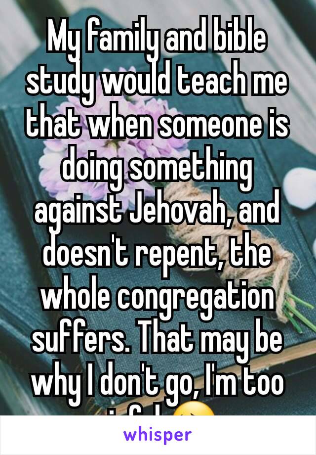 My family and bible study would teach me that when someone is doing something against Jehovah, and doesn't repent, the whole congregation suffers. That may be why I don't go, I'm too sinful 😔