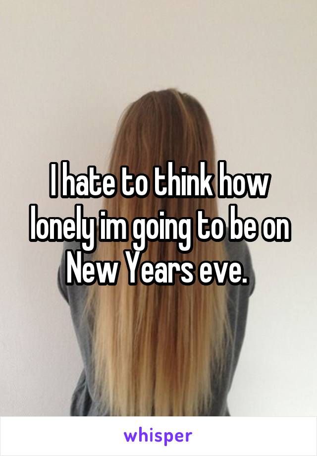 I hate to think how lonely im going to be on New Years eve. 