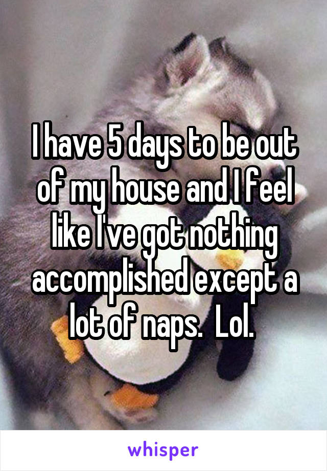 I have 5 days to be out of my house and I feel like I've got nothing accomplished except a lot of naps.  Lol. 