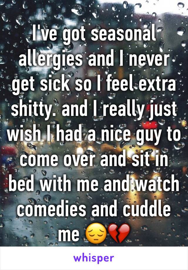 I've got seasonal allergies and I never get sick so I feel extra shitty. and I really just wish I had a nice guy to come over and sit in bed with me and watch comedies and cuddle me 😔💔