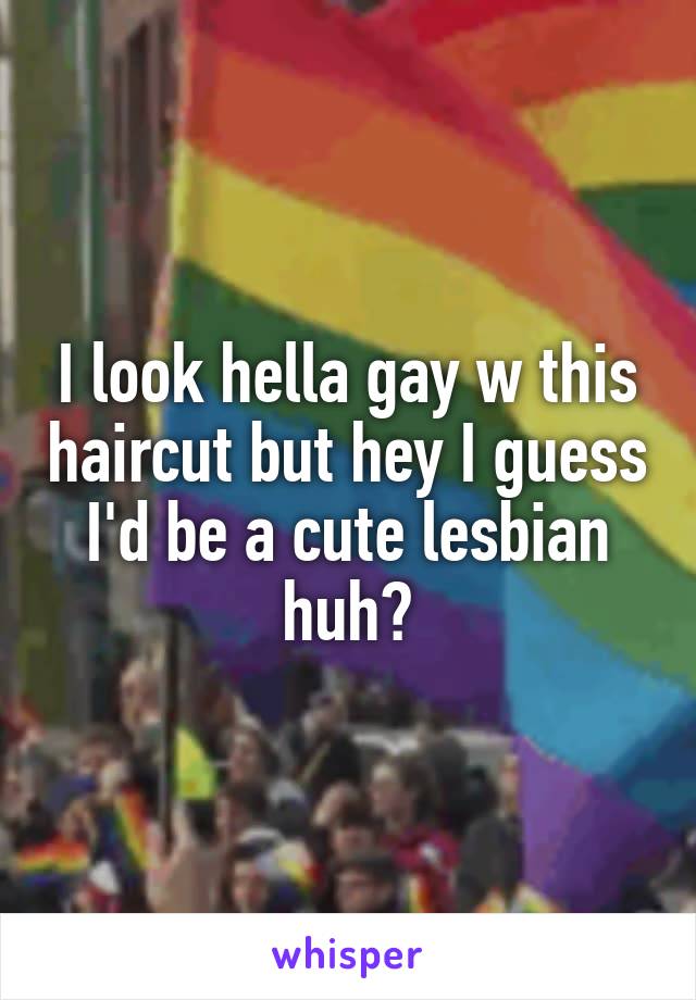 I look hella gay w this haircut but hey I guess I'd be a cute lesbian huh?