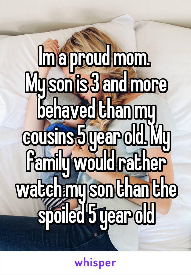 Im a proud mom. 
My son is 3 and more behaved than my cousins 5 year old. My family would rather watch my son than the spoiled 5 year old