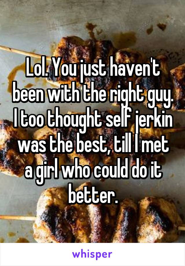 Lol. You just haven't been with the right guy. I too thought self jerkin was the best, till I met a girl who could do it better.