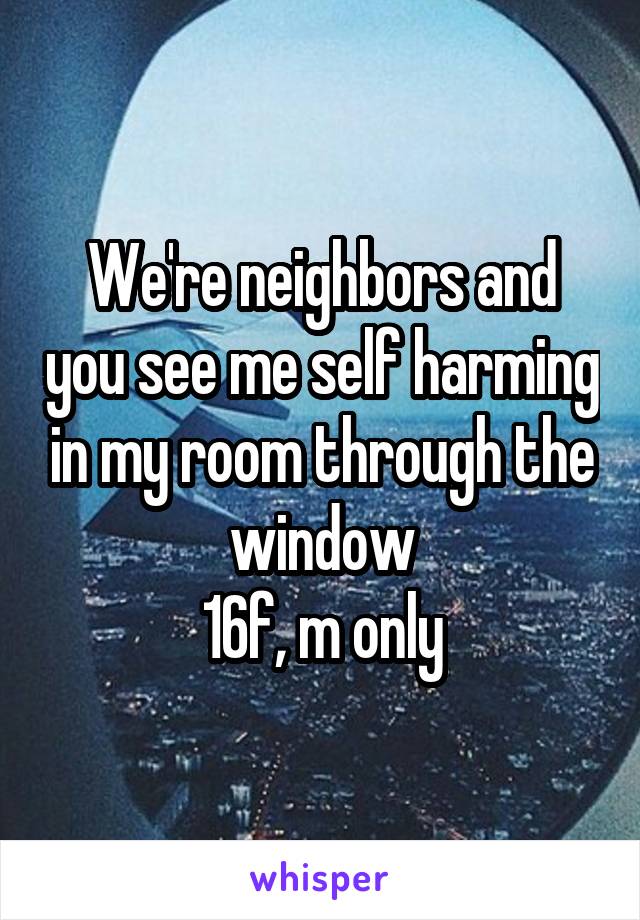 We're neighbors and you see me self harming in my room through the window
16f, m only