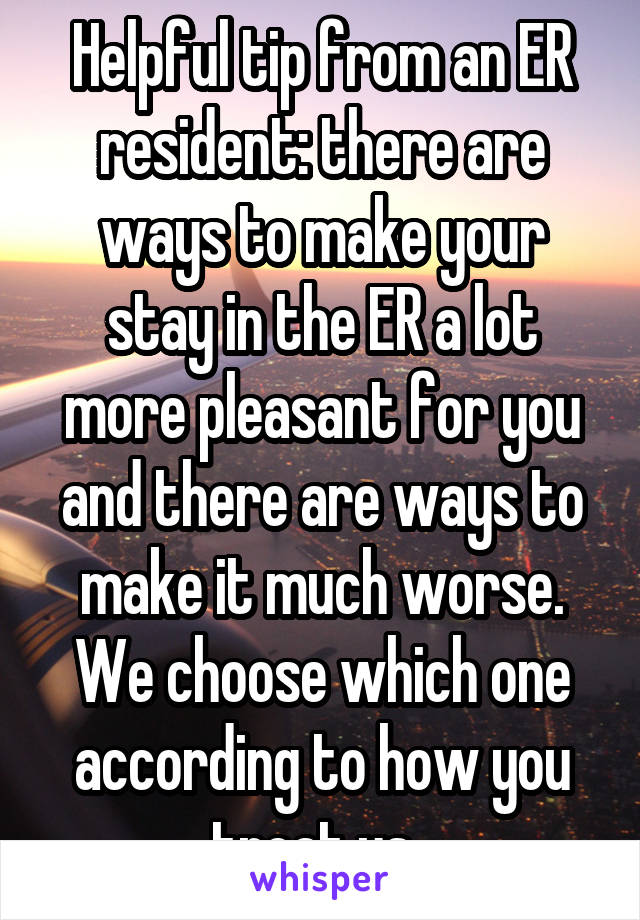 Helpful tip from an ER resident: there are ways to make your stay in the ER a lot more pleasant for you and there are ways to make it much worse. We choose which one according to how you treat us. 
