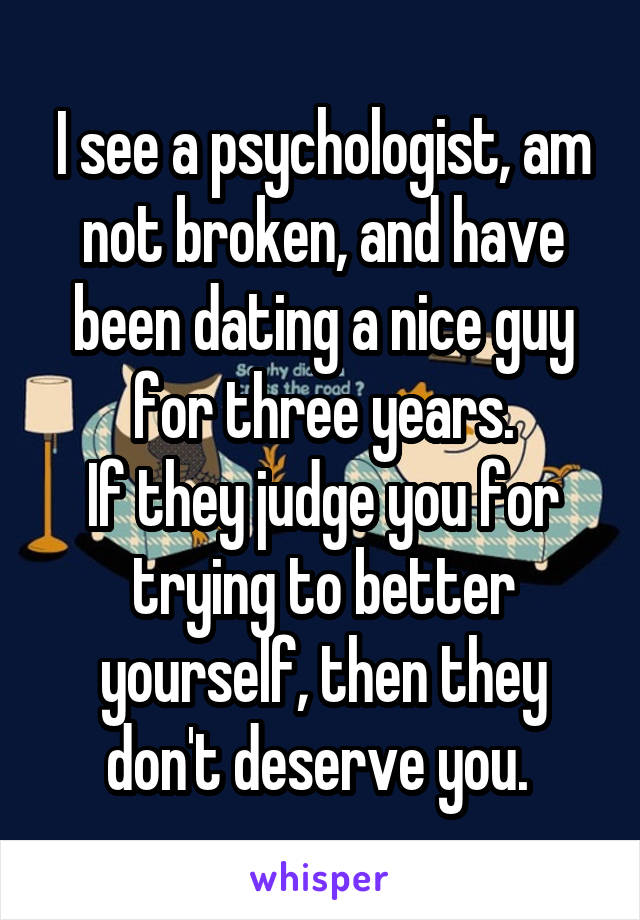 I see a psychologist, am not broken, and have been dating a nice guy for three years.
If they judge you for trying to better yourself, then they don't deserve you. 