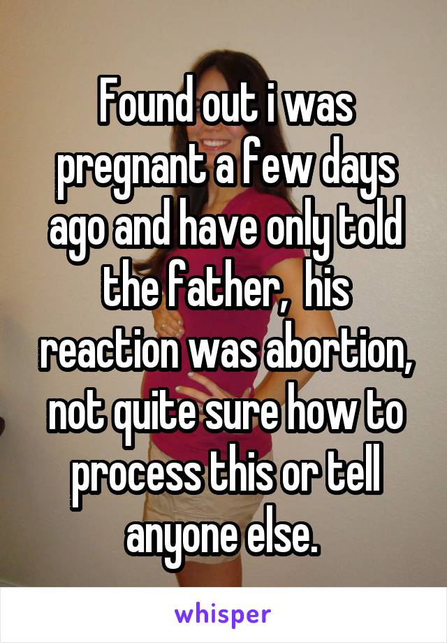 Found out i was pregnant a few days ago and have only told the father,  his reaction was abortion, not quite sure how to process this or tell anyone else. 