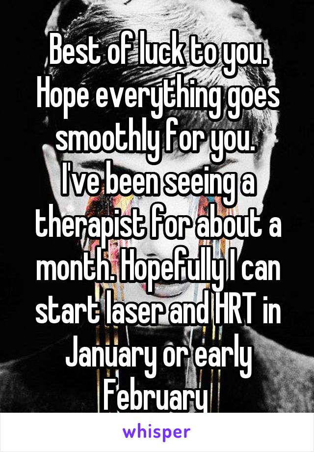 Best of luck to you. Hope everything goes smoothly for you. 
I've been seeing a therapist for about a month. Hopefully I can start laser and HRT in January or early February 