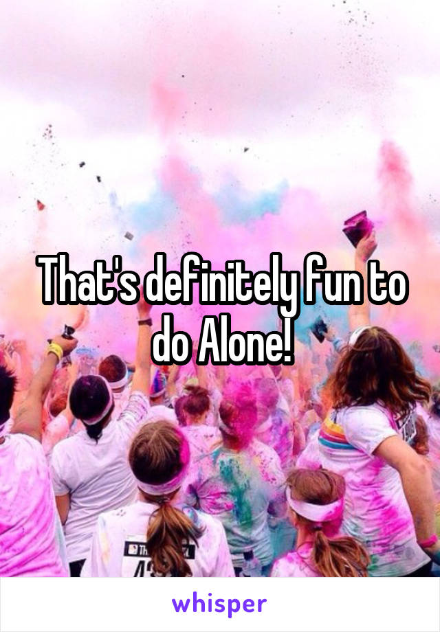 That's definitely fun to do Alone!