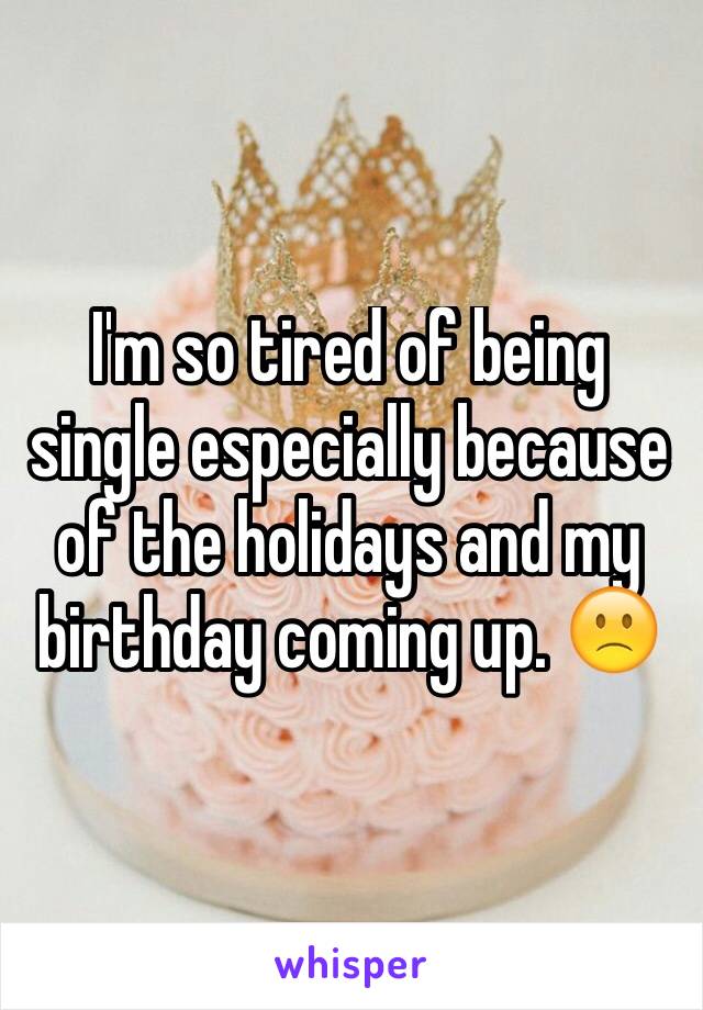I'm so tired of being single especially because of the holidays and my birthday coming up. 🙁