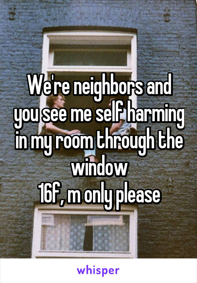 We're neighbors and you see me self harming in my room through the window
16f, m only please