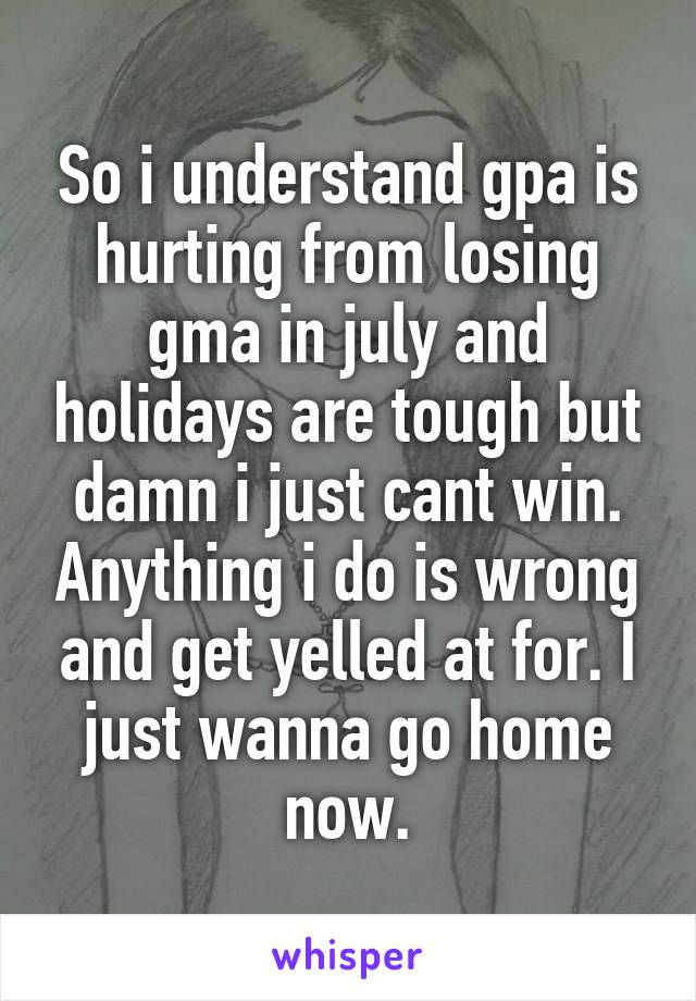 So i understand gpa is hurting from losing gma in july and holidays are tough but damn i just cant win. Anything i do is wrong and get yelled at for. I just wanna go home now.