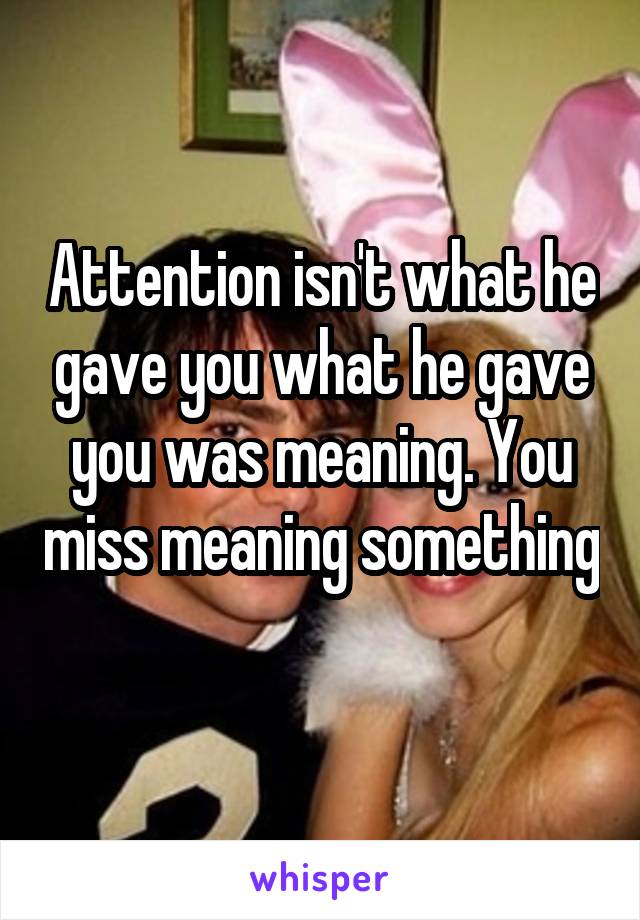 Attention isn't what he gave you what he gave you was meaning. You miss meaning something 