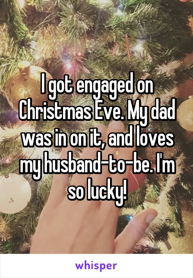 I got engaged on Christmas Eve. My dad was in on it, and loves my husband-to-be. I'm so lucky!
