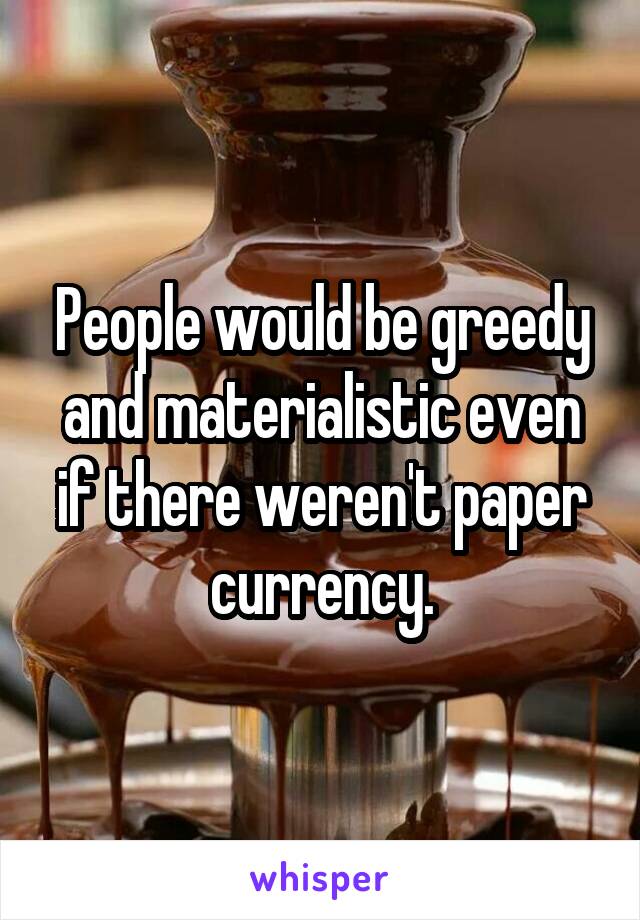 People would be greedy and materialistic even if there weren't paper currency.