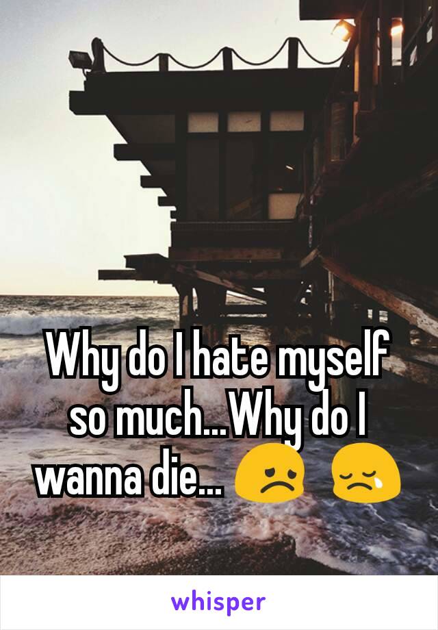Why do I hate myself so much...Why do I wanna die... 😞?😢