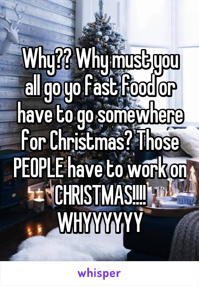 Why?? Why must you all go yo fast food or have to go somewhere for Christmas? Those PEOPLE have to work on CHRISTMAS!!!! WHYYYYYY