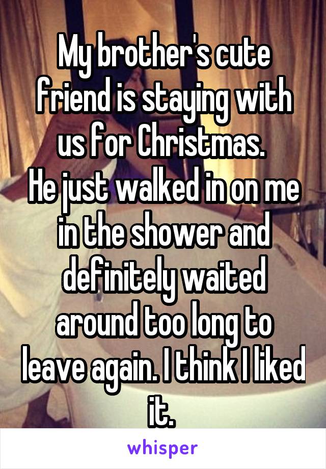 My brother's cute friend is staying with us for Christmas. 
He just walked in on me in the shower and definitely waited around too long to leave again. I think I liked it. 