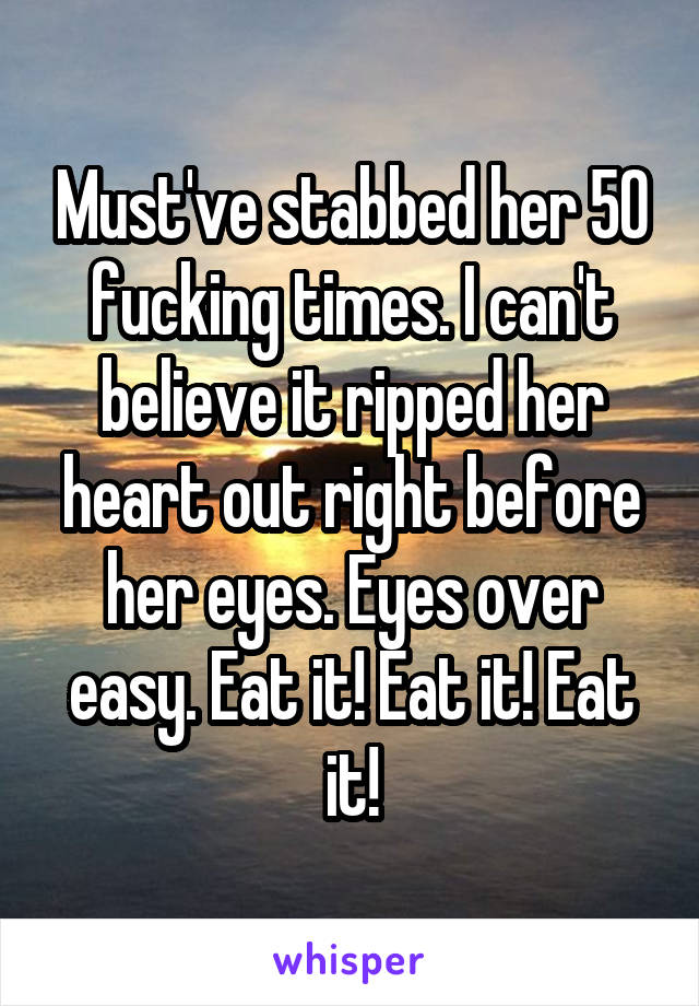 Must've stabbed her 50 fucking times. I can't believe it ripped her heart out right before her eyes. Eyes over easy. Eat it! Eat it! Eat it!