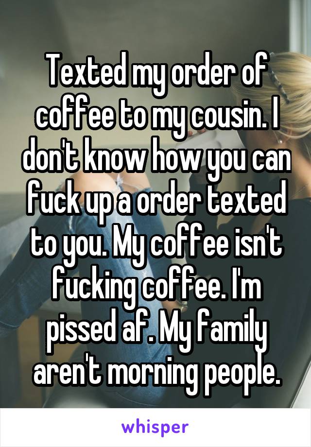 Texted my order of coffee to my cousin. I don't know how you can fuck up a order texted to you. My coffee isn't fucking coffee. I'm pissed af. My family aren't morning people.