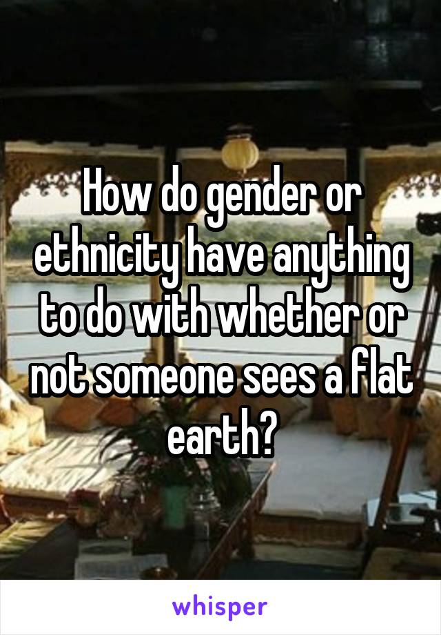 How do gender or ethnicity have anything to do with whether or not someone sees a flat earth?