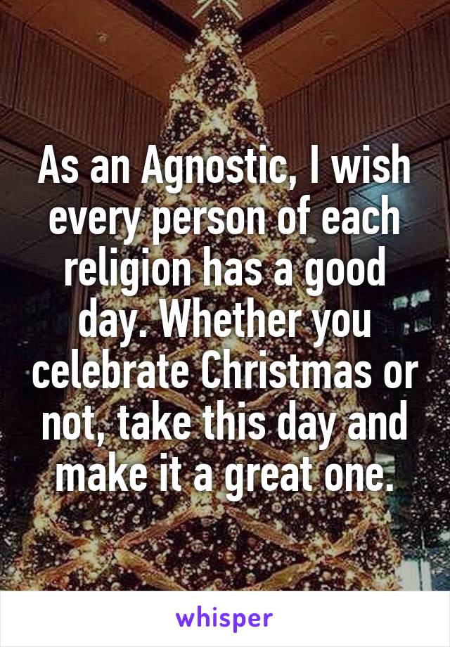 As an Agnostic, I wish every person of each religion has a good day. Whether you celebrate Christmas or not, take this day and make it a great one.