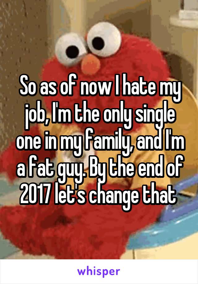 So as of now I hate my job, I'm the only single one in my family, and I'm a fat guy. By the end of 2017 let's change that 