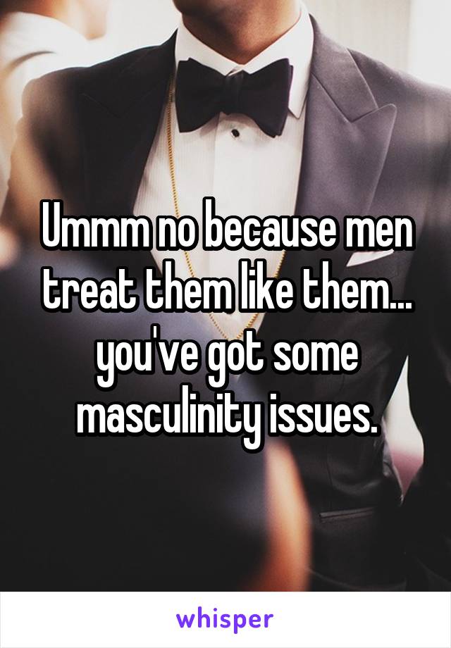 Ummm no because men treat them like them... you've got some masculinity issues.