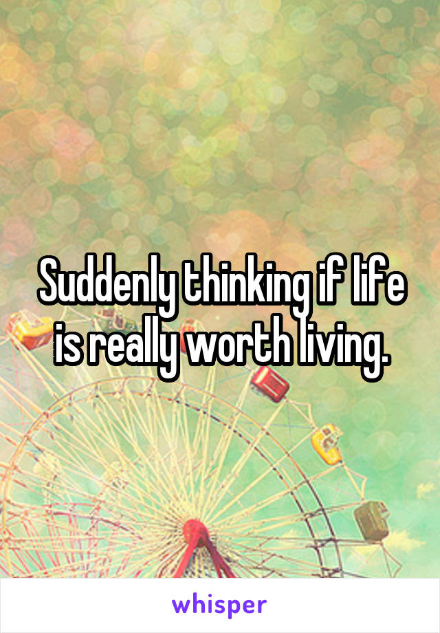 Suddenly thinking if life is really worth living.
