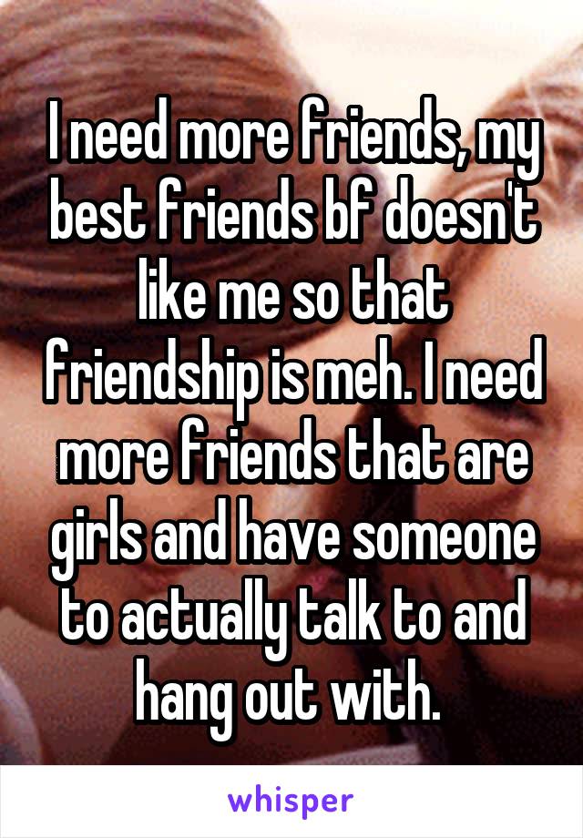 I need more friends, my best friends bf doesn't like me so that friendship is meh. I need more friends that are girls and have someone to actually talk to and hang out with. 