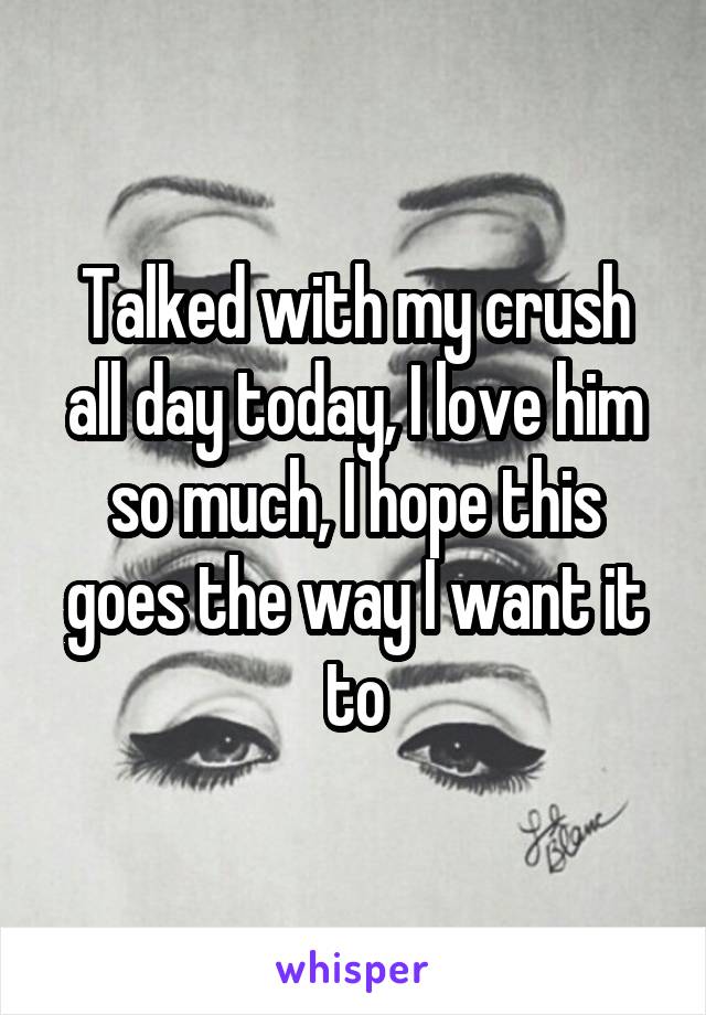 Talked with my crush all day today, I love him so much, I hope this goes the way I want it to