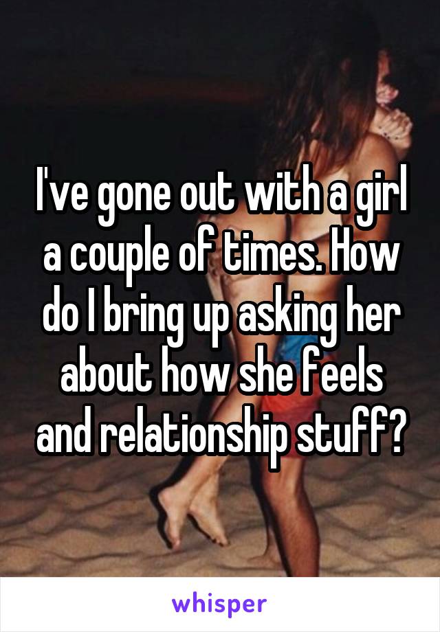 I've gone out with a girl a couple of times. How do I bring up asking her about how she feels and relationship stuff?