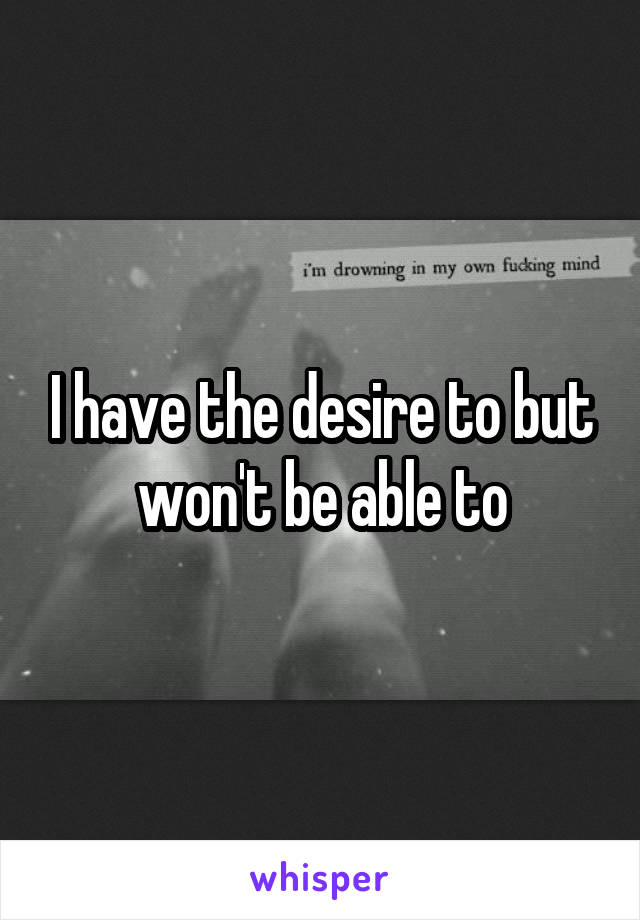I have the desire to but won't be able to
