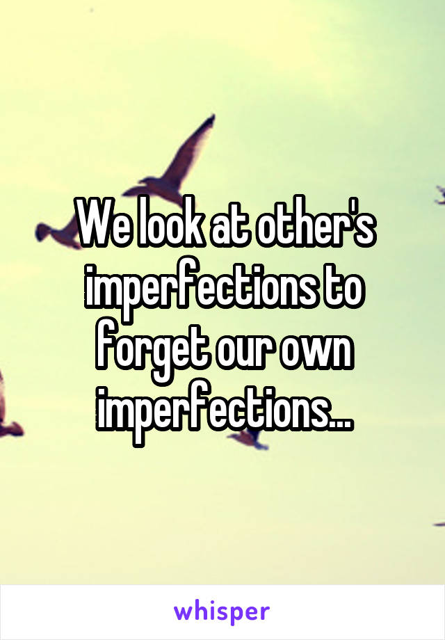 We look at other's imperfections to forget our own imperfections...
