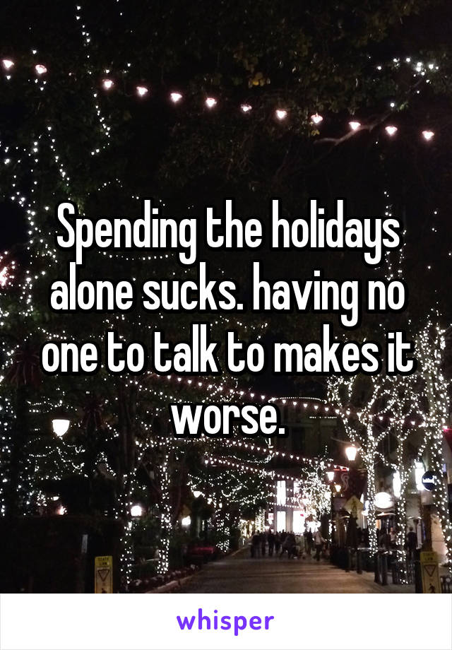 Spending the holidays alone sucks. having no one to talk to makes it worse.