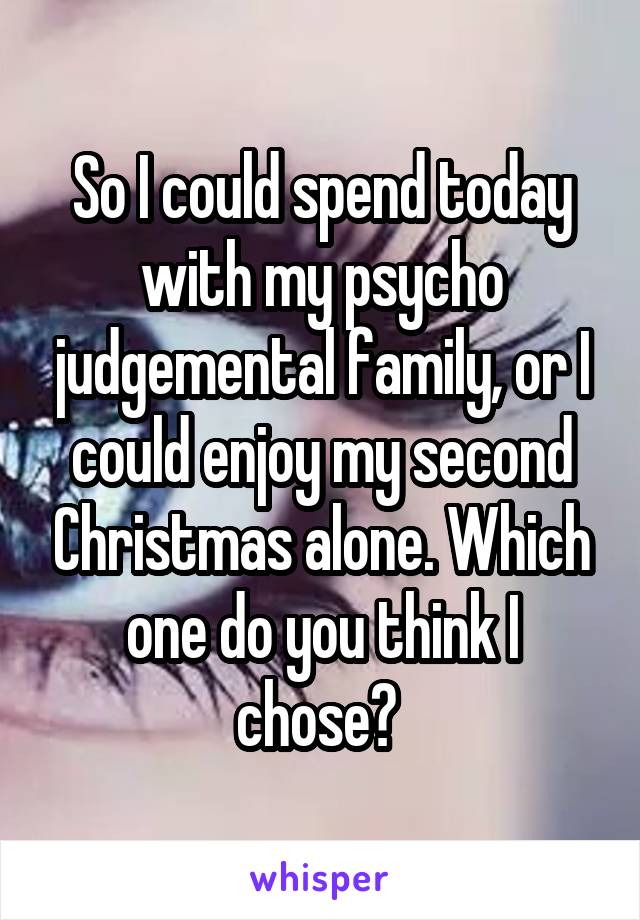 So I could spend today with my psycho judgemental family, or I could enjoy my second Christmas alone. Which one do you think I chose? 