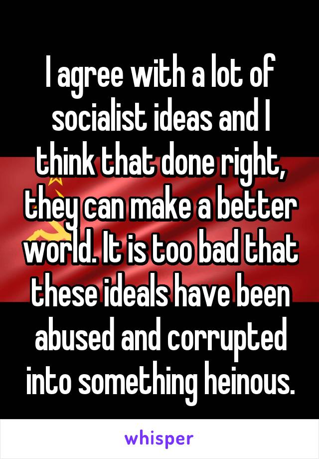 I agree with a lot of socialist ideas and I think that done right, they can make a better world. It is too bad that these ideals have been abused and corrupted into something heinous.