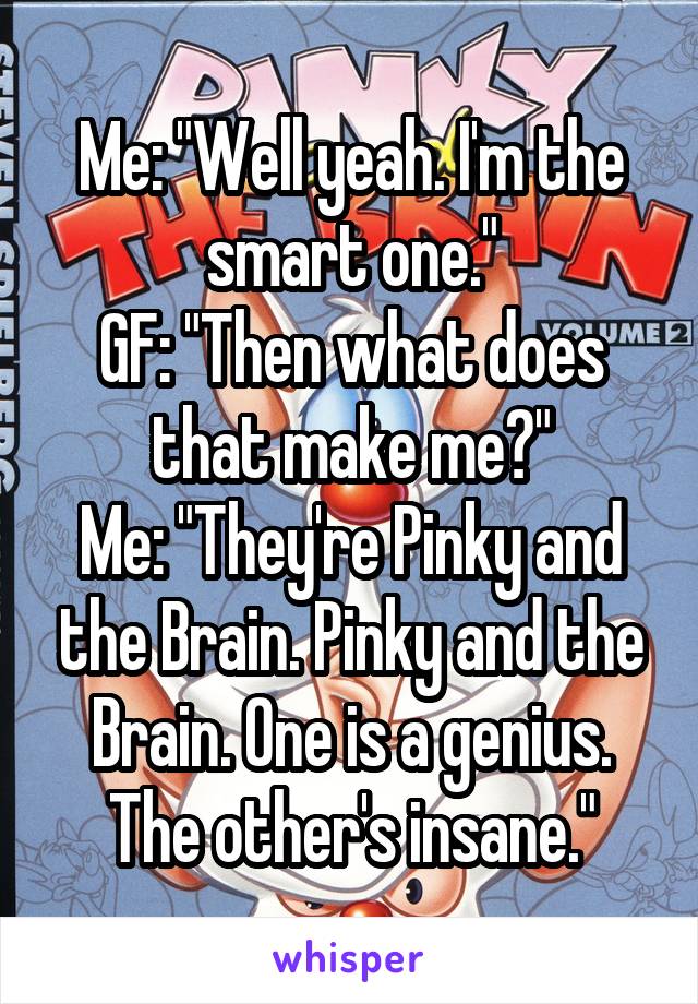 Me: "Well yeah. I'm the smart one."
GF: "Then what does that make me?"
Me: "They're Pinky and the Brain. Pinky and the Brain. One is a genius. The other's insane."
