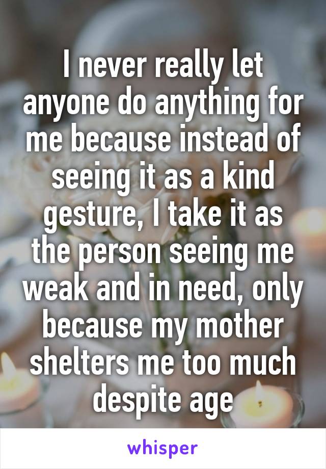 I never really let anyone do anything for me because instead of seeing it as a kind gesture, I take it as the person seeing me weak and in need, only because my mother shelters me too much despite age