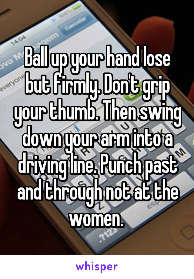 Ball up your hand lose but firmly. Don't grip your thumb. Then swing down your arm into a driving line. Punch past and through not at the women. 