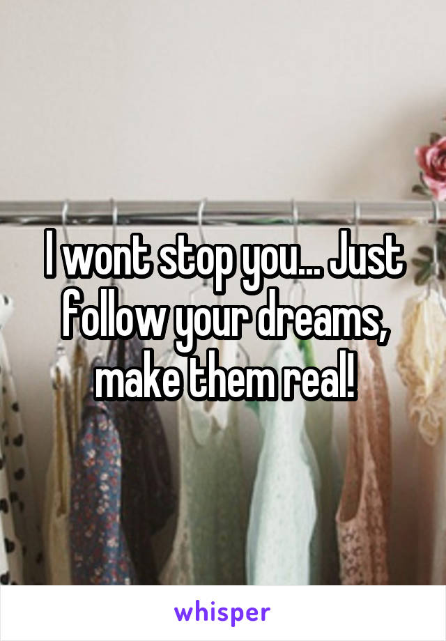 I wont stop you... Just follow your dreams, make them real!