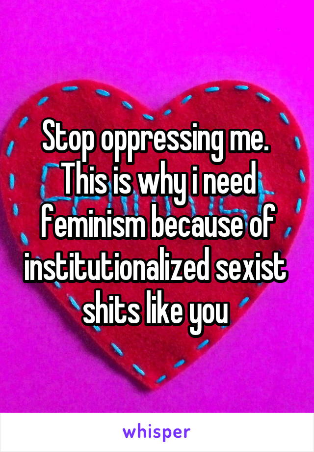 Stop oppressing me.  This is why i need feminism because of institutionalized sexist  shits like you 