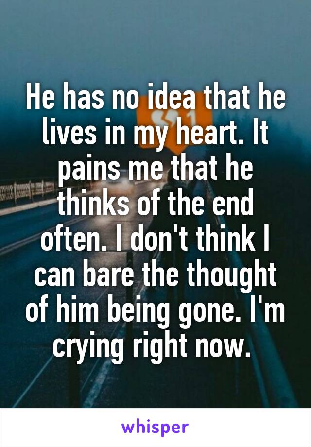 He has no idea that he lives in my heart. It pains me that he thinks of the end often. I don't think I can bare the thought of him being gone. I'm crying right now. 