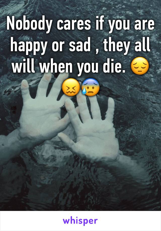Nobody cares if you are happy or sad , they all will when you die. 😔😖😰