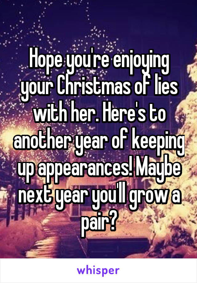 Hope you're enjoying your Christmas of lies with her. Here's to another year of keeping up appearances! Maybe next year you'll grow a pair?