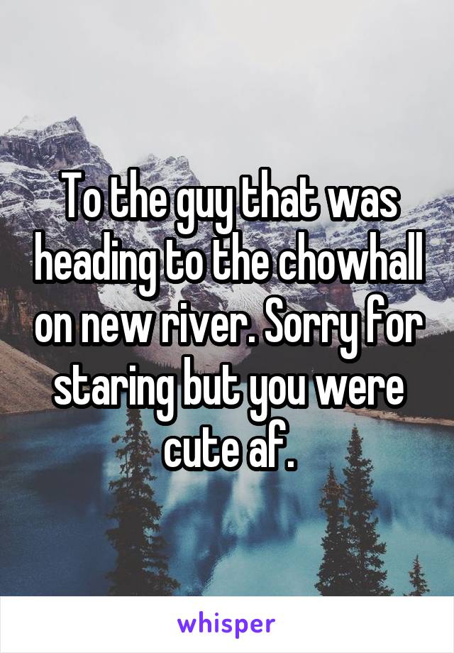 To the guy that was heading to the chowhall on new river. Sorry for staring but you were cute af.