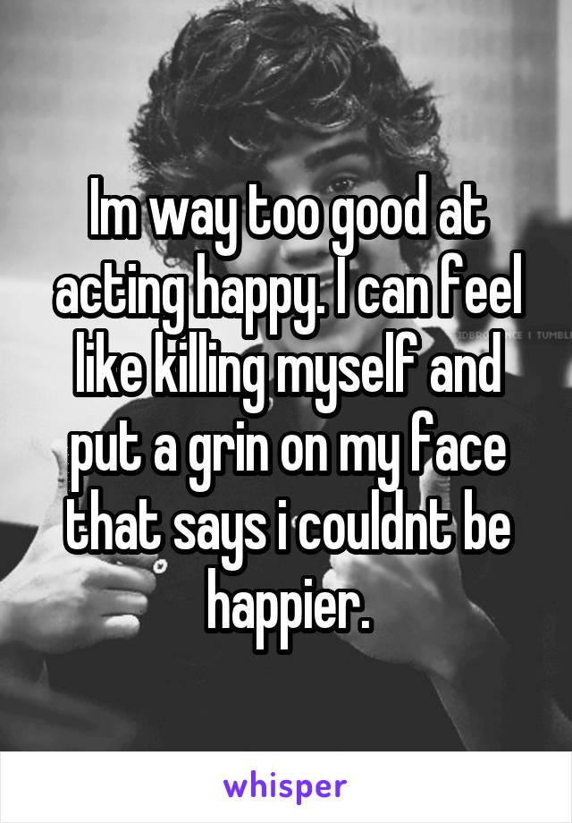 Im way too good at acting happy. I can feel like killing myself and put a grin on my face that says i couldnt be happier.